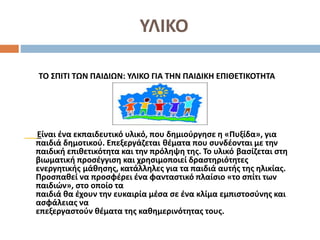 ΥΛΙΚΟ
ΤΟ ΣΠΙΤΙ ΤΩΝ ΠΑΙΔΙΩΝ: ΥΛΙΚΟ ΓΙΑ ΤΗΝ ΠΑΙΔΙΚΗ ΕΠΙΘΕΤΙΚΟΤΗΤΑ
Είναι ένα εκπαιδευτικό υλικό, που δημιούργησε η «Πυξίδα», για
παιδιά δημοτικού. Επεξεργάζεται θέματα που συνδέονται με την
παιδική επιθετικότητα και την πρόληψη της. Το υλικό βασίζεται στη
βιωματική προσέγγιση και χρησιμοποιεί δραστηριότητες
ενεργητικής μάθησης, κατάλληλες για τα παιδιά αυτής της ηλικίας.
Προσπαθεί να προσφέρει ένα φανταστικό πλαίσιο «το σπίτι των
παιδιών», στο οποίο τα
παιδιά θα έχουν την ευκαιρία μέσα σε ένα κλίμα εμπιστοσύνης και
ασφάλειας να
επεξεργαστούν θέματα της καθημερινότητας τους.
 