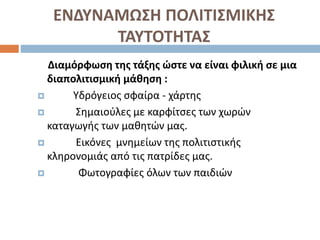 ΕΝΔΥΝΑΜΩΣΗ ΠΟΛΙΤΙΣΜΙΚΗΣ
ΤΑΥΤΟΤΗΤΑΣ
Διαμόρφωση της τάξης ώστε να είναι φιλική σε μια
διαπολιτισμική μάθηση :
 Υδρόγειος σφαίρα - χάρτης
 Σημαιούλες με καρφίτσες των χωρών
καταγωγής των μαθητών μας.
 Εικόνες μνημείων της πολιτιστικής
κληρονομιάς από τις πατρίδες μας.
 Φωτογραφίες όλων των παιδιών
 