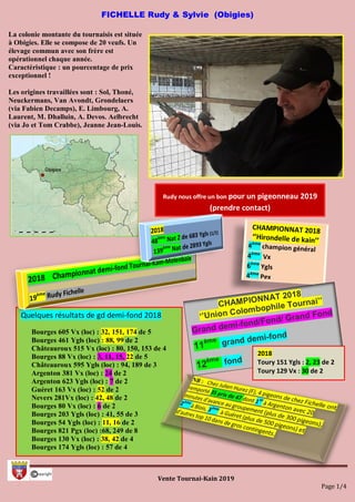 Vente Tournai-Kain 2019
Page 1/4
Quelques résultats de gd demi-fond 2018
Bourges 605 Vx (loc) : 32, 151, 174 de 5
Bourges 461 Ygls (loc) : 88, 99 de 2
Châteauroux 515 Vx (loc) : 80, 150, 153 de 4
Bourges 88 Vx (loc) : 3, 11, 15, 22 de 5
Châteauroux 595 Ygls (loc) : 94, 189 de 3
Argenton 381 Vx (loc) : 24 de 2
Argenton 623 Ygls (loc) : 7 de 2
Guéret 163 Vx (loc) : 52 de 2
Nevers 281Vx (loc) : 42, 48 de 2
Bourges 80 Vx (loc) : 6 de 2
Bourges 203 Ygls (loc) : 41, 55 de 3
Bourges 54 Ygls (loc) : 11, 16 de 2
Bourges 821 Pgx (loc) :68, 249 de 8
Bourges 130 Vx (loc) : 38, 42 de 4
Bourges 174 Ygls (loc) : 57 de 4
FICHELLE Rudy & Sylvie (Obigies)
La colonie montante du tournaisis est située
à Obigies. Elle se compose de 20 veufs. Un
élevage commun avec son frère est
opérationnel chaque année.
Caractéristique : un pourcentage de prix
exceptionnel !
Les origines travaillées sont : Sol, Thoné,
Neuckermans, Van Avondt, Grondelaers
(via Fabien Decamps), E. Limbourg, A.
Laurent, M. Dhalluin, A. Devos. Aelbrecht
(via Jo et Tom Crabbe), Jeanne Jean-Louis.
Rudy nous offre un bon pour un pigeonneau 2019
(prendre contact)
2018
Toury 151 Ygls : 2, 23 de 2
Toury 129 Vx : 30 de 2
 