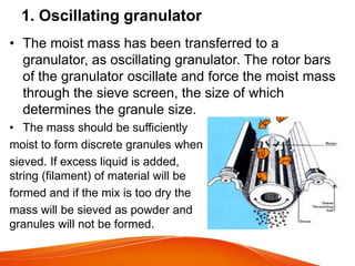 • The moist mass has been transferred to a
granulator, as oscillating granulator. The rotor bars
of the granulator oscillate and force the moist mass
through the sieve screen, the size of which
determines the granule size.
• The mass should be sufficiently
moist to form discrete granules when
sieved. If excess liquid is added,
string (filament) of material will be
formed and if the mix is too dry the
mass will be sieved as powder and
granules will not be formed.
1. Oscillating granulator
 