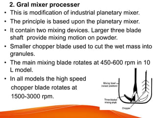 • This is modification of industrial planetary mixer.
• The principle is based upon the planetary mixer.
• It contain two mixing devices. Larger three blade
shaft provide mixing motion on powder.
• Smaller chopper blade used to cut the wet mass into
granules.
• The main mixing blade rotates at 450-600 rpm in 10
L model.
• In all models the high speed
chopper blade rotates at
1500-3000 rpm.
2. Gral mixer processer
 