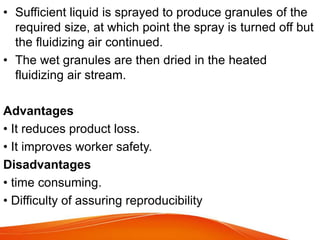 • Sufficient liquid is sprayed to produce granules of the
required size, at which point the spray is turned off but
the fluidizing air continued.
• The wet granules are then dried in the heated
fluidizing air stream.
Advantages
• It reduces product loss.
• It improves worker safety.
Disadvantages
• time consuming.
• Difficulty of assuring reproducibility
 