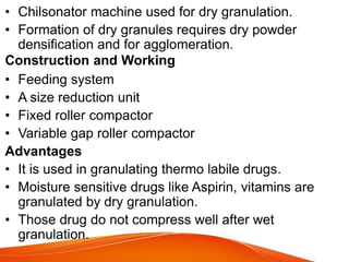 • Chilsonator machine used for dry granulation.
• Formation of dry granules requires dry powder
densification and for agglomeration.
Construction and Working
• Feeding system
• A size reduction unit
• Fixed roller compactor
• Variable gap roller compactor
Advantages
• It is used in granulating thermo labile drugs.
• Moisture sensitive drugs like Aspirin, vitamins are
granulated by dry granulation.
• Those drug do not compress well after wet
granulation.
 