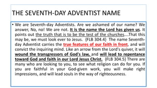 THE SEVENTH-DAY ADVENTIST NAME
• We are Seventh-day Adventists. Are we ashamed of our name? We
answer, No, no! We are not. It is the name the Lord has given us. It
points out the truth that is to be the test of the churches....That this
may be, we must look ever to Jesus. {FLB 304.4} The name Seventh-
day Adventist carries the true features of our faith in front, and will
convict the inquiring mind. Like an arrow from the Lord's quiver, it will
wound the transgressors of God's law, and will lead to repentance
toward God and faith in our Lord Jesus Christ. {FLB 304.5} There are
many who are looking to you, to see what religion can do for you. If
you are faithful in your God-given work, you will make right
impressions, and will lead souls in the way of righteousness.
 