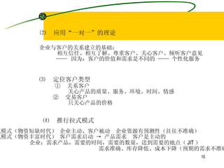 ⑵  应用“一对一”的理论 企业与客户的关系建立的基础： 相互信任、相互了解、尊重客户、关心客户、倾听客户意见 ——  因为：客户的价值和需求是不同的 —— 个性化服务 ⑶  定位客户类型 ①  关系客户 关心产品的质量、服务、环境、时间、情感 ②  交易客户 只关心产品的价格 ⑷  推行拉式模式 推式模式（物资短缺时代） 企业主动、客户被动  企业资源有预测性（往往不准确） 拉式模式（物资丰富时代） 客户需求启动 -> 产品需求  客户是主动的 企业：需求产品，需要的时间，需要的数量，送到需要的地点（ JIT ） 需求准确、库存降低、成本下降（预期的需求不准确） 