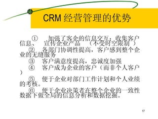 CRM 经营管理的优势 ①  加强了客企的信息交互：收集客户信息、  宣传企业产品  （不受时空限制 ） ②  各部门协调性提高，客户感到整个企业的无缝服务 ③  客户满意度提高，忠诚度加强 ④  客户成为企业的客户（而非个人客户） ⑤  便于企业对部门工作计划和个人业绩的考核。 ⑥  便于企业决策者在整个企业的一致性数据下做全局的信息分析和数据挖掘。 
