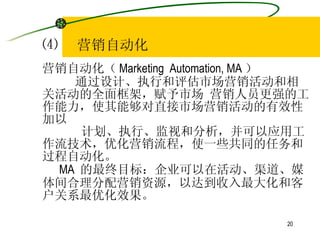 ⑷  营销自动化 营销自动化（ Marketing  Automation, MA ） 通过设计、执行和评估市场营销活动和相关活动的全面框架，赋予市场 营销人员更强的工作能力，使其能够对直接市场营销活动的有效性加以 计划、执行、监视和分析，并可以应用工作流技术，优化营销流程，使一些共同的任务和过程自动化。 MA  的最终目标：企业可以在活动、渠道、媒体间合理分配营销资源，以达到收入最大化和客户关系最优化效果。 
