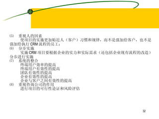 ⑸  重视人的因素 使项目的实施更加贴近人（客户）习惯和规律，而不是强加给客户，也不是 强加给执行 CRM 流程的员工； ⑹  分步实施 实施 CRM 项目要根据企业的实力和实际需求（还包括企业现有流程的改造） 分步进行实施 ⑺  系统的整合 终端用户效率的提高 终端用户有效性的提高 团队有效性的提高 企业有效性的提高 企业与客户之间有效性的提高 ⑻  重视咨询公司的作用 进行项目的可行性论证和风险评估 