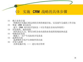 ㈢  实施  CRM  战略的具体步骤 ⑴  确立业务计划 明确项目实施后要达到的具体的规划目标，以及逐年完成的工作目标 ⑵  筹建  CRM  雇员队伍 建立  CRM  项目的开发队伍（可以考虑在企业内外组织） ⑶  评估销售、服务流程 组织各层人力，研究分析企业内部的业务流程的现状和改进 ⑷  明确实际需求 根据上一步产生实际的开发需求 ⑸  选择供应商 选择硬件开发平台和软件供应商 ⑹  开发与部署 具体实施开发 —— 进行项目管理 