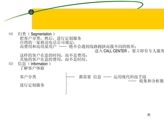 ⑷  归类（ Segmentation ） 把客户分类，然后，进行定制服务 台湾的一家移动电话公司规定： 高费用和高用量用户 —— 绝不会遇到线路拥挤而拨不同的情形； 进入 CALL CENTER ，要立即有专人服务 这样的客户在意的时间，而不是费用； 其他的客户在意的费用，而不是时间。 ⑸  信息（ Information ） 了解客户体验 客户分类  ——  都需要 信息 —— 运用现代科技手段 ——  收集和分析数据。  进行定制服务 