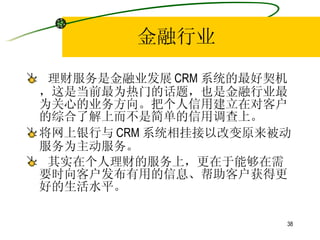 金融行业 理财服务是金融业发展 CRM 系统的最好契机，这是当前最为热门的话题，也是金融行业最为关心的业务方向。把个人信用建立在对客户的综合了解上而不是简单的信用调查上。 将网上银行与 CRM 系统相挂接以改变原来被动服务为主动服务。  其实在个人理财的服务上，更在于能够在需要时向客户发布有用的信息、帮助客户获得更好的生活水平。 
