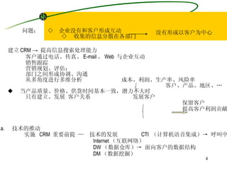 问题：  ◇  企业没有和客户形成互动 ◇  收集的信息分散在各部门 没有形成 以客户为中心 解决：◆  建立 CRM ->  提高信息搜索处理能力 客户通过电话、传真、 E-mail 、 Web  与企业互动 销售跟踪 营销规划、评估； 部门之间形成协调、沟通 从多角度进行多维分析  成本、利润、生产率、风险率 客户、产品、地区、… ◆  当产品质量、价格、供货时间基本一致，潜力不大时 只有建立、发展 客户关系  发展客户 保留客户  CRM 提高客户利润贡献率 技术的推动 实施  CRM  重要前提 —  技术的发展  CTI  （计算机语音集成）-> 呼叫中心 Internet （互联网络） DW （数据仓库）-> 面向客户的数据结构 DM （数据挖掘） 