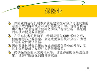 保险业 保险业的运行机制本来就是建立在对客户可能发生的意外事故的概率统计和分析基础之上的。这种分析运用在客户关系管理上便称之为客户行为分析，其采用的新技术便是数据挖掘。 在信息技术的帮助下，特别是引入 CRM 系统之后，便能利用客户数据库，来完成更多的统计分析，为设计新的险种提供依据。 因此要通过投资返还的方式来刺激保险业的发展，实际上保险便成了投资行为的附带效益。 提供保险业的人文关怀水平，也能够帮助保险改变形象，使客户能感受到附带的收益。  