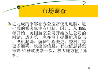 市场调查 近九成的乘客在办公室常使用电脑，近七成的乘客家中有电脑。因此，从 1995 年开始，美国航空公司开始改进公司的网站，成为第一家在网上提供航班资讯、飞机起降、航班行程变更、登机门等更多准确、快捷的信息，有些信息甚至每隔 30 秒就更新一次，极大地方便了乘客。 