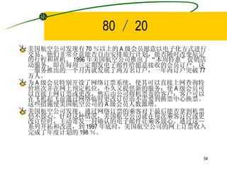 80 ／ 20 美国航空公司发现有 70 ％以上的 A 级会员愿意以电子化方式进行交易，他们非常介意能否自由安排旅行计划，能否随时改变原定的行程和班机。 1996 年美国航空公司推出了“本周特惠”促销活动服务，即在每周三定期发电子邮件给愿意接收的会员订户。这一服务推出的一个月内就发展了两万名订户，一年内订户突破 77 万人。 为 A 级会员特别开设了网络订票系统，使其可以直接上网查询特价班次并在网上预定机位，不久又提供新的服务：使 A 级会员可以直接上网订票或更改，然后由公司将机票寄给客户；客户可以在飞机起飞前通过网络临时更改订位而不需要到换票中心换票。这些措施使美国航空公司的 A 级会员人数激增。 美国航空公司发现，通过网络订票的乘客对于最后能否拿到机票仍不放心。针对这种情况，美国航空公司就在每次乘客订位或更改订位时，主动寄发一封确认的电子邮件让乘客放心。通过这—系列开拓和改进，到 1997 年底时，美国航空公司的网上订票收入完成了年度计划的 198 ％。 