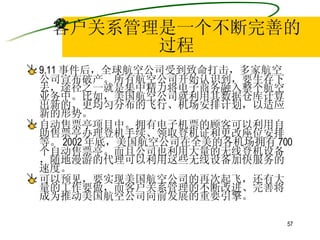 客户关系管理是一个不断完善的过程 9.11 事件后，全球航空公司受到致命打击，多家航空公司宣布破产。所有航空公司开始认识到，要生存下去，途径之一就是集中精力将电子商务融入整个航空业务中。比如，美国航空公司就利用其数据仓库计算出新的、更均匀分布的飞行、机场安排计划，以适应新的形势。 自动售票亭项目中。拥有电子机票的顾客可以利用自助售票亭办理登机手续、领取登机证和更改座位安排等。 2002 年底，美国航空公司在全美的各机场拥有 700 个自动售票亭。而且公司也利用大量的无线登机设备，随地漫游的代理可以利用这些无线设备加快服务的速度。 可以预见，要实现美国航空公司的再次起飞，还有大量的工作要做，而客户关系管理的不断改进、完善将成为推动美国航空公司向前发展的重要引擎。   