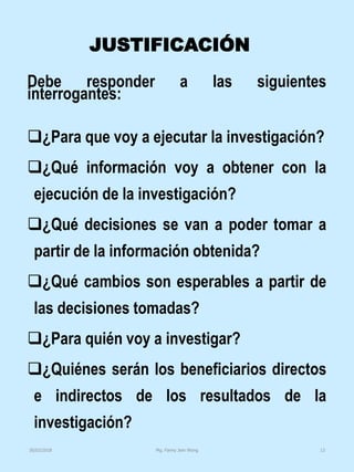 JUSTIFICACIÓN
Debe responder a las siguientes
interrogantes:
¿Para que voy a ejecutar la investigación?
¿Qué información voy a obtener con la
ejecución de la investigación?
¿Qué decisiones se van a poder tomar a
partir de la información obtenida?
¿Qué cambios son esperables a partir de
las decisiones tomadas?
¿Para quién voy a investigar?
¿Quiénes serán los beneficiarios directos
e indirectos de los resultados de la
investigación?
Mg. Fanny Jem Wong 1330/03/2018
 