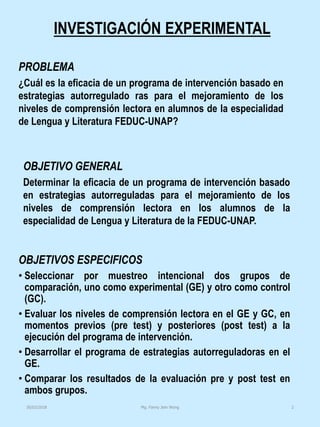 INVESTIGACIÓN EXPERIMENTAL
OBJETIVOS ESPECIFICOS
• Seleccionar por muestreo intencional dos grupos de
comparación, uno como experimental (GE) y otro como control
(GC).
• Evaluar los niveles de comprensión lectora en el GE y GC, en
momentos previos (pre test) y posteriores (post test) a la
ejecución del programa de intervención.
• Desarrollar el programa de estrategias autorreguladoras en el
GE.
• Comparar los resultados de la evaluación pre y post test en
ambos grupos.
PROBLEMA
¿Cuál es la eficacia de un programa de intervención basado en
estrategias autorregulado ras para el mejoramiento de los
niveles de comprensión lectora en alumnos de la especialidad
de Lengua y Literatura FEDUC-UNAP?
OBJETIVO GENERAL
Determinar la eficacia de un programa de intervención basado
en estrategias autorreguladas para el mejoramiento de los
niveles de comprensión lectora en los alumnos de la
especialidad de Lengua y Literatura de la FEDUC-UNAP.
Mg. Fanny Jem Wong 230/03/2018
 