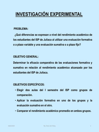 INVESTIGACIÓN EXPERIMENTAL
PROBLEMA:
¿Qué diferencias se expresan a nivel del rendimiento académico de
los estudiantes del ISP de Juliaca al utilizar una evaluación formativa
o a plazo variable y una evaluación sumativa o a plazo fijo?
OBJETIVO GENERAL:
Determinar la eficacia comparativa de las evaluaciones formativa y
sumativa en relación al rendimiento académico alcanzado por los
estudiantes del ISP de Juliaca.
OBJETIVOS ESPECÍFICOS:
• Elegir dos aulas del I semestre del ISP como grupos de
comparación.
• Aplicar la evaluación formativa en uno de los grupos y la
evaluación sumativa en el otro.
• Comparar el rendimiento académico promedio en ambos grupos.
Mg. Fanny Jem Wong 330/03/2018
 