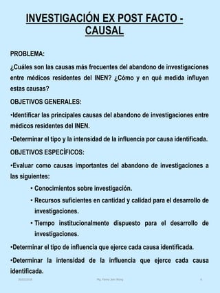 INVESTIGACIÓN EX POST FACTO -
CAUSAL
PROBLEMA:
¿Cuáles son las causas más frecuentes del abandono de investigaciones
entre médicos residentes del INEN? ¿Cómo y en qué medida influyen
estas causas?
OBJETIVOS GENERALES:
•Identificar las principales causas del abandono de investigaciones entre
médicos residentes del INEN.
•Determinar el tipo y la intensidad de la influencia por causa identificada.
OBJETIVOS ESPECÍFICOS:
•Evaluar como causas importantes del abandono de investigaciones a
las siguientes:
• Conocimientos sobre investigación.
• Recursos suficientes en cantidad y calidad para el desarrollo de
investigaciones.
• Tiempo institucionalmente dispuesto para el desarrollo de
investigaciones.
•Determinar el tipo de influencia que ejerce cada causa identificada.
•Determinar la intensidad de la influencia que ejerce cada causa
identificada.
Mg. Fanny Jem Wong 630/03/2018
 