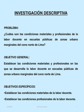 INVESTIGACIÓN DESCRIPTIVA
PROBLEMA:
¿Cuáles son las condiciones materiales y profesionales de la
labor docente en escuelas públicas de zonas urbano
marginales del cono norte de Lima?
OBJETIVO GENERAL:
Establecer las condiciones materiales y profesionales en las
que se desarrolla la labor docente en escuelas públicas de
zonas urbano marginales del cono norte de Lima.
OBJETIVOS ESPECÍFICOS:
•Establecer las condiciones materiales de la labor docente.
•Establecer las condiciones profesionales de la labor docente.
Mg. Fanny Jem Wong 730/03/2018
 