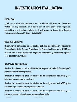 INVESTIGACIÓN EVALUATIVA
PROBLEMA:
¿Cuál es el nivel de pertinencia de los sílabos del Área de Formación
Profesional Especializada en relación con el perfil profesional, objetivos,
contenidos y evaluación explicita, en la estructura curricular de la Carrera
Profesional de Educación Física de la UNSA?
OBJETIVO GENERAL:
Determinar la pertinencia de los sílabos del Área de Formación Profesional
Especializada de la Carrera Profesional de Educación Física de la UNSA, en
relación con el perfil profesional, objetivos, contenidos y evaluación explicita
en la estructura curricular.
OBJETIVOS ESPECÍFICOS:
•Evaluar la coherencia de los sílabos de las asignaturas del AFPE con el perfil
profesional formal del egresado.
•Evaluar la coherencia entre los sílabos de las asignaturas del AFPE y los
objetivos que propone el currículo.
•Evaluar la coherencia entre los sílabos de las asignaturas del AFPE y los
contenidos (sumillas) que propone el currículo.
•Evaluar la coherencia entre los sílabos de las asignaturas del AFPE y los
instrumentos de evaluación que propone el currículo.
Mg. Fanny Jem Wong 830/03/2018
 