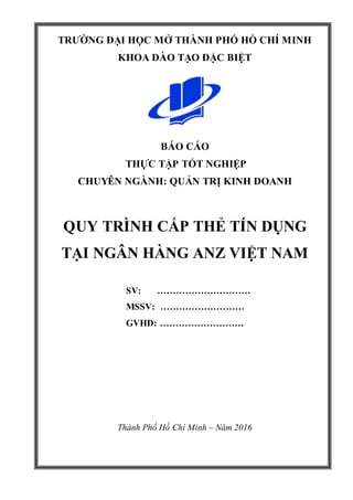 i
TRƯỜNG ĐẠI HỌC MỞ THÀNH PHỐ HỒ CHÍ MINH
KHOA ĐÀO TẠO ĐẶC BIỆT
BÁO CÁO
THỰC TẬP TỐT NGHIỆP
CHUYÊN NGÀNH: QUẢN TRỊ KINH DOANH
QUY TRÌNH CẤP THẺ TÍN DỤNG
TẠI NGÂN HÀNG ANZ VIỆT NAM
SV: …………………………
MSSV: ………………………
GVHD: ………………………
Thành Phố Hồ Chí Minh – Năm 2016
 