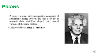 Prions
• A prion is a small infectious particle composed of
abnormally folded protein and has a ability to
transmit their misfolded shaped onto normal
variants of the same protein.
• Discovered by Stanley B. Prusiner
 