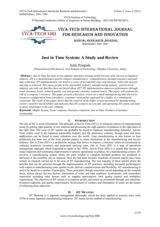 VIVA-Tech International Journal for Research and Innovation Volume 1, Issue 4 (2021)
ISSN(Online): 2581-7280
VIVA Institute of Technology
9th
National Conference onRole of Engineers in Nation Building – 2021 (NCRENB-2021)
G-78
www.viva-technology.org/New/IJRI
Just in Time System: A Study and Review
Aditi Pimpale
(Department of Mechanical, Viva Institute of Technology / Mumbai University, India)
Abstract : Just in Time has been a very popular operation strategy partly because of its success in Japanese
industry. JIT is a methodologies used to enhance manufacturers’ competitiveness through inventory and lead
time reduction. JIT implementation can involve a series of incremental steps and missteps, before the desired
outcome is achieved. How many people in the automobile industry, manufacturing industry, and electrical
industry can truly say that they have not heard about JIT? JIT implementation improves performance through
lower inventory levels, reduced quality cost and greater customer responsiveness. This paper will examine the
roll of a company’s resource. This paper present a literature review on a small manufacturing that altered its
resources configuration from a producer- consumer relationship separated by a buffer, to a simultaneity
constraint. The result of this paper shows that the removal of the buffer system increased the manufacturing
system’s need for mix flexibility and indicates that JIT system is success full, and operating JIT system can lead
to many advantages to the case company.
Keywords –Buffer System, Faster response, Inventory reduction, Just in Time, Producer-Consumer
relationship
I. INTRODUCTION
The aim of JIT is waste elimination. The principle of Just in Time (JIT) is to eliminate sources of manufacturing
waste by getting right quantity of raw material and processing the right quantity of products in the right place at
the right time. The roots of JIT system can probably be traced to Japanese manufacturing industries. Just-in-
Time widely used in the Japanese automobile industry and the electronics industry, though more and more
applications can be found in many industries over the world.. Lean manufacturing or also known as lean
production has been one of the most popular pattern in waste elimination in the manufacturing and service
industry. Just in Time (JIT) is a production strategy that strives to improve a business return on investment by
reducing in-process inventory and associated carrying costs. Just in Time (JIT) is a type of operations
management approach which originated in Japan in the 1950s. Just-In-Time (JIT) is a system that focuses on
waste reduction and continuous improvement to achieve operational excellence. In a manufacturing context, JIT
involves a manufacturing system where the parts needed to complete finished products are produced or
delivered at the assembly site as required. Over the last three decades, hundreds of journal articles have been
written on research carried out in the area of JIT manufacturing. The vast majority of these articles praise the
benefits that can be achieved through the implementation of JIT practices, including increased performances
with respect to manufacturing costs, quality levels, delivery responsiveness and flexibility. JIT manufacturing is
said to be based on a number of principles. These principles, though somewhat varied depending on the research
focus, almost always list two factors: elimination of waste and total employee involvement; with researchers
sometimes including other factors such as supplier participation, total quality control and workplace
organization. The objective of JIT system is to improve profits and return on investment through cost reduction,
inventory reduction and quality improvement. Involvement of workers and elimination of waste are the means
of achieving these objectives.
II. JIT MEANING
JIT Meaning is a Japanese management philosophy which has been applied in practice since early
1970s in many Japanese manufacturing industries. JIT means set the method of manufacturing.
 