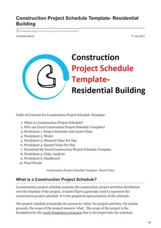 1/8
Civilverse Admin 17 July 2021
Construction Project Schedule Template- Residential
Building
civilverse.org/construction-project-schedule-template
Table of Contents for Construction Project Schedule Template-
1. What is a Construction Project Schedule?
2. Why use Excel Construction Project Schedule Template?
3. Worksheet 1: Project Schedule with Gantt Chart
4. Worksheet 2: Model
5. Worksheet 3: Planned Value Per Day
6. Worksheet 4: Earned Value Per Day
7. Download the Excel Construction Project Schedule Template
8. Worksheet 5: Delay Analysis
9. Worksheet 6: Dashboard
10. Final Words
Construction Project Schedule Template- Demo Video
What is a Construction Project Schedule?
A construction project schedule contains the construction project activities distributed
over the timeline of the project. A Gantt Chart is generally used to represent the
construction project schedule. It is the graphical representation of the schedule.
The project schedule is basically the answer to ‘when’ for project activities. On similar
grounds, the scope of the project answers ‘what’. The scope of the project is the
foundation for the work breakdown structure that is developed into the schedule.
 