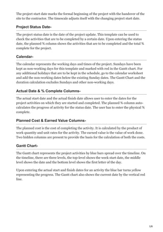 3/8
The project start date marks the formal beginning of the project with the handover of the
site to the contractor. The timescale adjusts itself with the changing project start date.
Project Status Date-
The project status date is the date of the project update. This template can be used to
check the activities that are to be completed by a certain date. Upon entering the status
date, the planned % column shows the activities that are to be completed and the total %
complete for the project.
Calendar-
The calendar represents the working days and times of the project. Sundays have been
kept as non-working days for this template and marked with red in the Gantt chart. For
any additional holidays that are to be kept in the schedule, go to the calendar worksheet
and add the non-working dates below the existing Sunday dates. The Gantt Chart and the
duration calculation excludes Sundays and other non-working days.
Actual Date & % Complete Columns-
The actual start date and the actual finish date allows user to enter the dates for the
project activities on which they are started and completed. The planned % column auto-
calculates the progress of activity for the status date. The user has to enter the physical %
complete.
Planned Cost & Earned Value Columns-
The planned cost is the cost of completing the activity. It is calculated by the product of
work quantity and unit rates for the activity. The earned value is the value of work done.
Two hidden columns are present to provide the basis for the calculation of both the costs.
Gantt Chart-
The Gantt chart represents the project activities by blue bars spread over the timeline. On
the timeline, there are three levels, the top-level shows the week start date, the middle
level shows the date and the bottom level shows the first letter of the day.
Upon entering the actual start and finish dates for an activity the blue bar turns yellow
representing the progress. The Gantt chart also shows the current date by the vertical red
line.
 