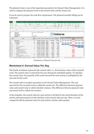 5/8
The planned value is one of the important parameters for Earned Value Management. It is
used to compare the planned work to the earned value and the actual cost.
It can be used to prepare the cash flow requirement. The planned monthly billing can be
estimated.
Worksheet 3: Planned Value per day
Worksheet 4: Earned Value Per Day
The fourth worksheet represents the earned value i.e., the monetary value of the executed
work. The earned value is entered by the user during the scheduled update. To calculate
the earned value, the quantity of the work executed for each activity is multiplied by the
unit rate for the work.
The earned value is another parameter in the Earned Value Management. The cost
incurred for the executed work is called the actual cost. The difference between planned
value and earned value is called schedule variance. The difference between planned value
and actual work is called cost variance.
In the template, the earned value for each activity is divided by the actual duration of the
activity and represented over the timeline as the earned value per day. Thus, it can be
compared with the planned value for each activity and the entire project.
 