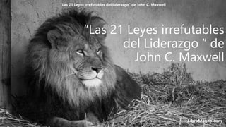 “Las 21 Leyes irrefutables
del Liderazgo “ de
John C. Maxwell
LibroMagno.com
“Las 21 Leyes irrefutables del liderazgo” de John C. Maxwell
 