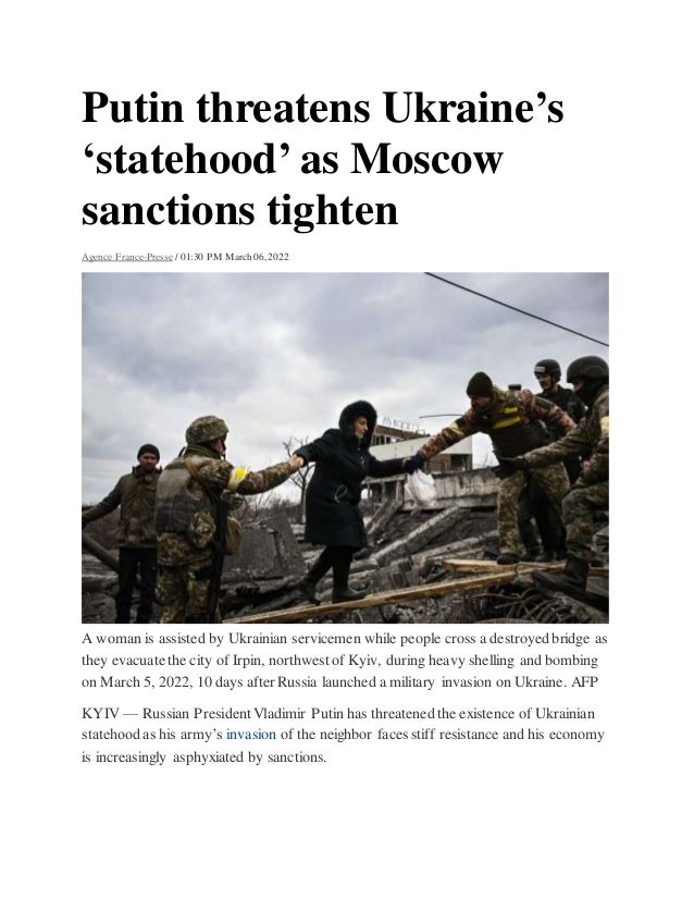 Putin threatens Ukraine’s
‘statehood’ as Moscow
sanctions tighten
Agence France-Presse / 01:30 PM March 06, 2022
A woman is assisted by Ukrainian servicemen while people cross a destroyed bridge as
they evacuate the city of Irpin, northwest of Kyiv, during heavy shelling and bombing
on March 5, 2022, 10 days after Russia launched a military invasion on Ukraine. AFP
KYIV — Russian President Vladimir Putin has threatened the existence of Ukrainian
statehood as his army’s invasion of the neighbor faces stiff resistance and his economy
is increasingly asphyxiated by sanctions.
 