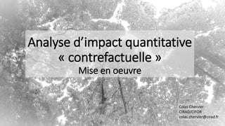 Analyse d’impact quantitative
« contrefactuelle »
Mise en oeuvre
Colas Chervier
CIRAD/CIFOR
colas.chervier@cirad.fr
 