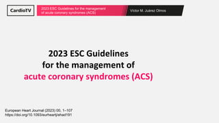 Víctor M. Juárez Olmos
2023 ESC Guidelines for the management
of acute coronary syndromes (ACS)
2023 ESC Guidelines
for the management of
acute coronary syndromes (ACS)
European Heart Journal (2023) 00, 1–107
https://doi.org/10.1093/eurheartj/ehad191
 