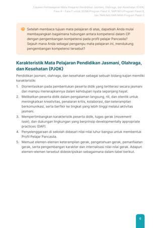 Capaian Pembelajaran Mata Pelajaran Pendidikan Jasmani, Olahraga, dan Kesehatan (PJOK)
Fase A – Fase F untuk SD/MI/Program Paket A, SMP/MTs/Program Paket B,
dan SMA/MA/SMK/MAK/Program Paket C
6
Setelah membaca tujuan mata pelajaran di atas, dapatkah Anda mulai
membayangkan bagaimana hubungan antara kompetensi dalam CP
dengan pengembangan kompetensi pada profil pelajar Pancasila?
Sejauh mana Anda sebagai pengampu mata pelajaran ini, mendukung
pengembangan kompetensi tersebut?
Karakteristik Mata Pelajaran Pendidikan Jasmani, Olahraga,
dan Kesehatan (PJOK)
Pendidikan jasmani, olahraga, dan kesehatan sebagai sebuah bidang kajian memiliki
karakteristik:
1. Diorientasikan pada pembentukan peserta didik yang terliterasi secara jasmani
dan mampu menerapkannya dalam kehidupan nyata sepanjang hayat.
2. Melibatkan peserta didik dalam pengalaman langsung, riil, dan otentik untuk
meningkatkan kreativitas, penalaran kritis, kolaborasi, dan keterampilan
berkomunikasi, serta berfikir ke tingkat yang lebih tinggi melalui aktivitas
jasmani.
3. Mempertimbangkan karakteristik peserta didik, tugas gerak (movement
task), dan dukungan lingkungan yang berprinsip developmentally appropriate
practices (DAP).
4. Penyelenggaraan di sekolah didasari nilai-nilai luhur bangsa untuk membentuk
Profil Pelajar Pancasila.
5. Memuat elemen-elemen keterampilan gerak, pengetahuan gerak, pemanfaatan
gerak, serta pengembangan karakter dan internalisasi nilai-nilai gerak. Adapun
elemen-elemen tersebut dideskripsikan sebagaimana dalam tabel berikut.
 