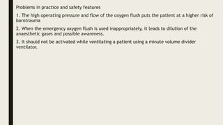 Problems in practice and safety features
1. The high operating pressure and flow of the oxygen flush puts the patient at a higher risk of
barotrauma
2. When the emergency oxygen flush is used inappropriately, it leads to dilution of the
anaesthetic gases and possible awareness.
3. It should not be activated while ventilating a patient using a minute volume divider
ventilator.
 