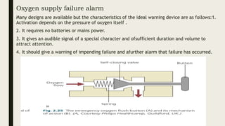 Oxygen supply failure alarm
Many designs are available but the characteristics of the ideal warning device are as follows:1.
Activation depends on the pressure of oxygen itself .
2. It requires no batteries or mains power.
3. It gives an audible signal of a special character and ofsufficient duration and volume to
attract attention.
4. It should give a warning of impending failure and afurther alarm that failure has occurred.
 