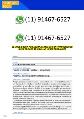 Público
SE VOCÊ BUSCA POR AJUDA, ENTRE EM CONTATO CONOSCO
QUE PODEMOS TE AUXILIAR NESSE TRABALHO!
ALUNO:
CURSO:
2ª LICENCIATURA EM HISTÓRIA
COMPONENTE CURRICULAR:
PROJETO DE EXTENSÃO - HISTÓRIA 2ª LICENCIATURA
PROGRAMA DE EXTENSÃO:
PROGRAMA DE INOVAÇÃO E EMPREENDEDORISMO.
FINALIDADE E MOTIVAÇÃO:
Pelo programa de extensão Inovação e Empreendedorismo o curso de 2ª Licenciatura
em História, tem a missão de transferir à sociedade os conhecimentos gerados e
potencializar a geração de novos conhecimentos aplicados, permitindo o
desenvolvimento de ações no âmbito da tecnologia e inovação, que apresentam
soluções e produtos para resolução de problemas diversificados presentes no
contexto social, trazendo impacto positivo a comunidade contemplada. Ao identificar
as problemáticas da comunidade os alunos terão a motivação para efetuar as ações
de apoio relacionadas ao curso, pelas quais poderão ser desenvolvidas competências
técnicas e soft skills específicas.
Os conteúdos programáticos sugeridos para correlacionar as ações são: Tecnologias e
inovações em educação; Educação inclusiva e valorização da diversidade; Didática,
planejamento e avaliação; Políticas educacionais e ensino.
Os locais que poderão contemplar esse projeto são: Escolas; Instituições de Educação
Básica; Organizações não governamentais, Associações de bairro, dentre outros.
COMPETÊNCIAS:
(11) 91467-6527
(11) 91467-6527
 