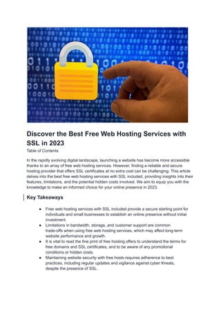 Discover the Best Free Web Hosting Services with
SSL in 2023
Table of Contents
In the rapidly evolving digital landscape, launching a website has become more accessible
thanks to an array of free web hosting services. However, finding a reliable and secure
hosting provider that offers SSL certificates at no extra cost can be challenging. This article
delves into the best free web hosting services with SSL included, providing insights into their
features, limitations, and the potential hidden costs involved. We aim to equip you with the
knowledge to make an informed choice for your online presence in 2023.
Key Takeaways
● Free web hosting services with SSL included provide a secure starting point for
individuals and small businesses to establish an online presence without initial
investment.
● Limitations in bandwidth, storage, and customer support are common
trade-offs when using free web hosting services, which may affect long-term
website performance and growth.
● It is vital to read the fine print of free hosting offers to understand the terms for
free domains and SSL certificates, and to be aware of any promotional
conditions or hidden costs.
● Maintaining website security with free hosts requires adherence to best
practices, including regular updates and vigilance against cyber threats,
despite the presence of SSL.
 