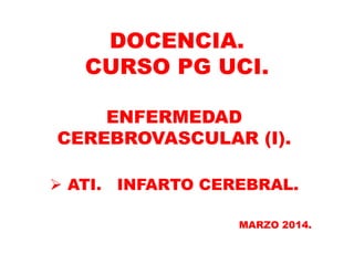 DOCENCIA.
CURSO PG UCI.
ENFERMEDAD
CEREBROVASCULAR (I).
 ATI. INFARTO CEREBRAL.
MARZO 2014.
 