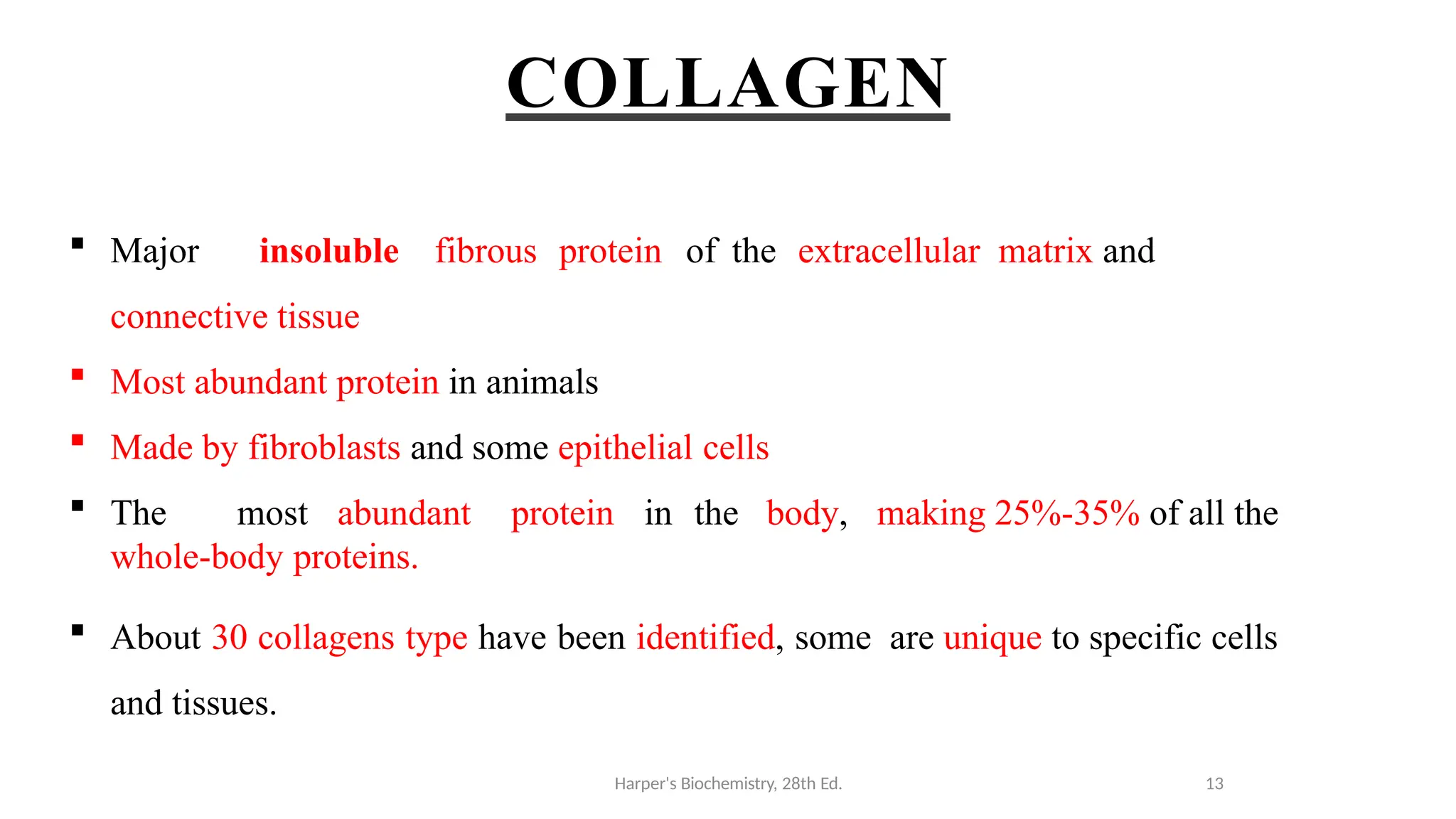 COLLAGEN
 Major insoluble fibrous protein of the extracellular matrix and
connective tissue
 Most abundant protein in animals
 Made by fibroblasts and some epithelial cells
 The most abundant protein in the body, making 25%-35% of all the
whole-body proteins.
 About 30 collagens type have been identified, some are unique to specific cells
and tissues.
Harper's Biochemistry, 28th Ed. 13
 