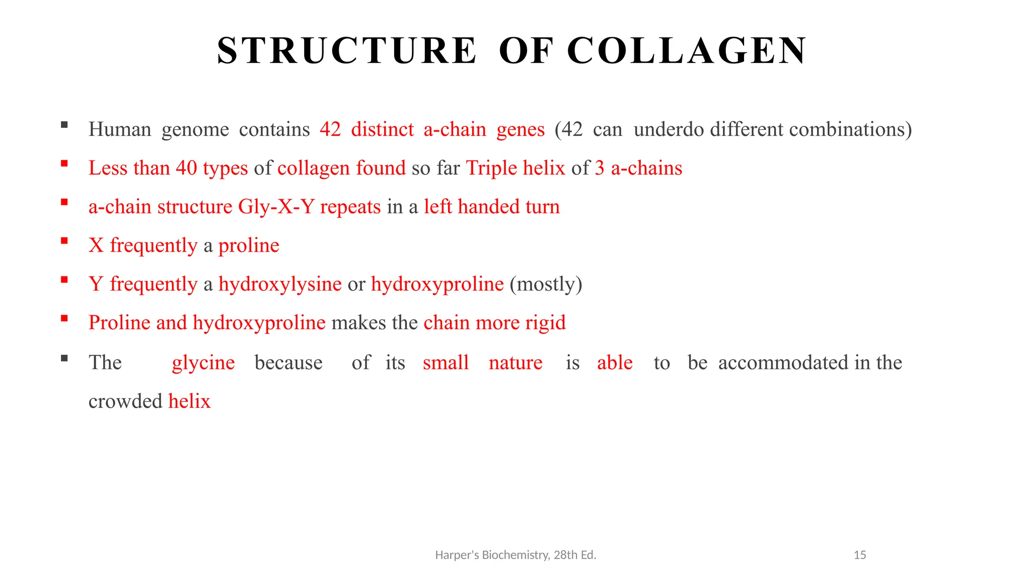 STRUCTURE OF COLLAGEN
Harper's Biochemistry, 28th Ed. 15
 Human genome contains 42 distinct a-chain genes (42 can underdo different combinations)
 Less than 40 types of collagen found so far Triple helix of 3 a-chains
 a-chain structure Gly-X-Y repeats in a left handed turn
 X frequently a proline
 Y frequently a hydroxylysine or hydroxyproline (mostly)
 Proline and hydroxyproline makes the chain more rigid
 The glycine because of its small nature is able to be accommodated in the
crowded helix
 