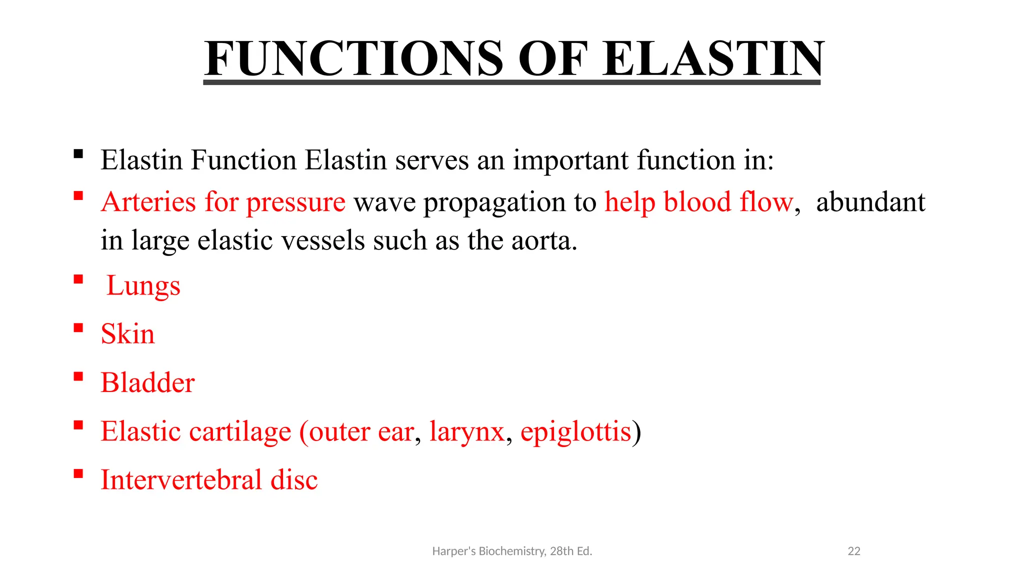 FUNCTIONS OF ELASTIN
 Elastin Function Elastin serves an important function in:
 Arteries for pressure wave propagation to help blood flow, abundant
in large elastic vessels such as the aorta.
 Lungs
 Skin
 Bladder
 Elastic cartilage (outer ear, larynx, epiglottis)
 Intervertebral disc
Harper's Biochemistry, 28th Ed. 22
 