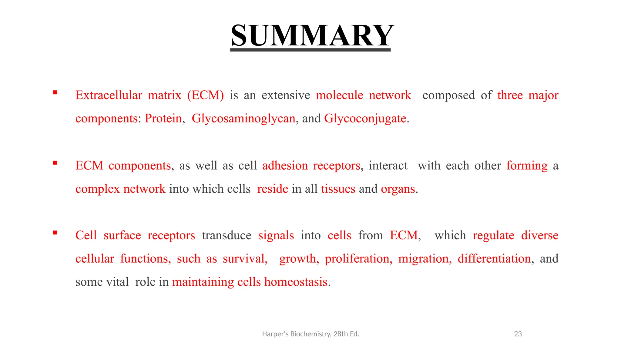 SUMMARY
 Extracellular matrix (ECM) is an extensive molecule network composed of three major
components: Protein, Glycosaminoglycan, and Glycoconjugate.
 ECM components, as well as cell adhesion receptors, interact with each other forming a
complex network into which cells reside in all tissues and organs.
 Cell surface receptors transduce signals into cells from ECM, which regulate diverse
cellular functions, such as survival, growth, proliferation, migration, differentiation, and
some vital role in maintaining cells homeostasis.
Harper's Biochemistry, 28th Ed. 23
 