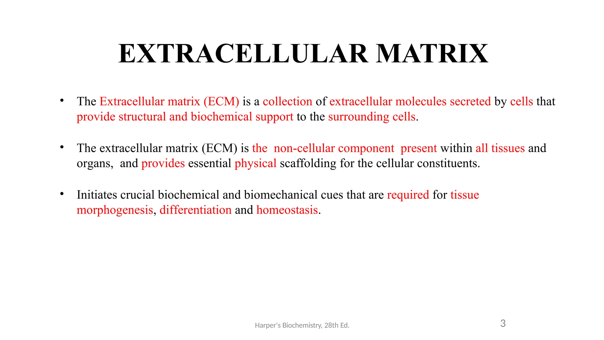 EXTRACELLULAR MATRIX
Harper's Biochemistry, 28th Ed. 3
• The Extracellular matrix (ECM) is a collection of extracellular molecules secreted by cells that
provide structural and biochemical support to the surrounding cells.
• The extracellular matrix (ECM) is the non-cellular component present within all tissues and
organs, and provides essential physical scaffolding for the cellular constituents.
• Initiates crucial biochemical and biomechanical cues that are required for tissue
morphogenesis, differentiation and homeostasis.
 