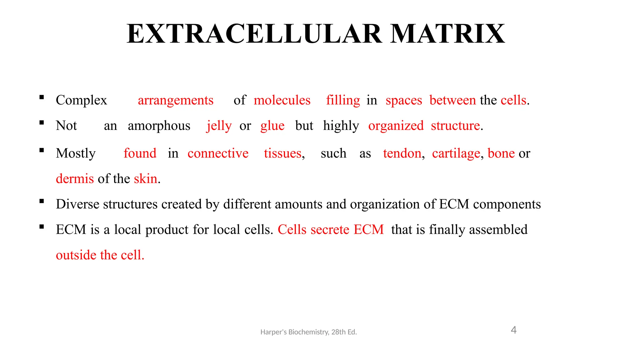 EXTRACELLULAR MATRIX
Harper's Biochemistry, 28th Ed. 4
 Complex arrangements of molecules filling in spaces between the cells.
 Not an amorphous jelly or glue but highly organized structure.
 Mostly found in connective tissues, such as tendon, cartilage, bone or
dermis of the skin.
 Diverse structures created by different amounts and organization of ECM components
 ECM is a local product for local cells. Cells secrete ECM that is finally assembled
outside the cell.
 