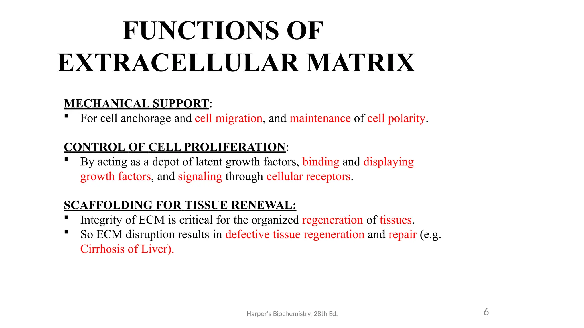 FUNCTIONS OF
EXTRACELLULAR MATRIX
Harper's Biochemistry, 28th Ed. 6
MECHANICAL SUPPORT:
 For cell anchorage and cell migration, and maintenance of cell polarity.
CONTROL OF CELL PROLIFERATION:
 By acting as a depot of latent growth factors, binding and displaying
growth factors, and signaling through cellular receptors.
SCAFFOLDING FOR TISSUE RENEWAL:
 Integrity of ECM is critical for the organized regeneration of tissues.
 So ECM disruption results in defective tissue regeneration and repair (e.g.
Cirrhosis of Liver).
 