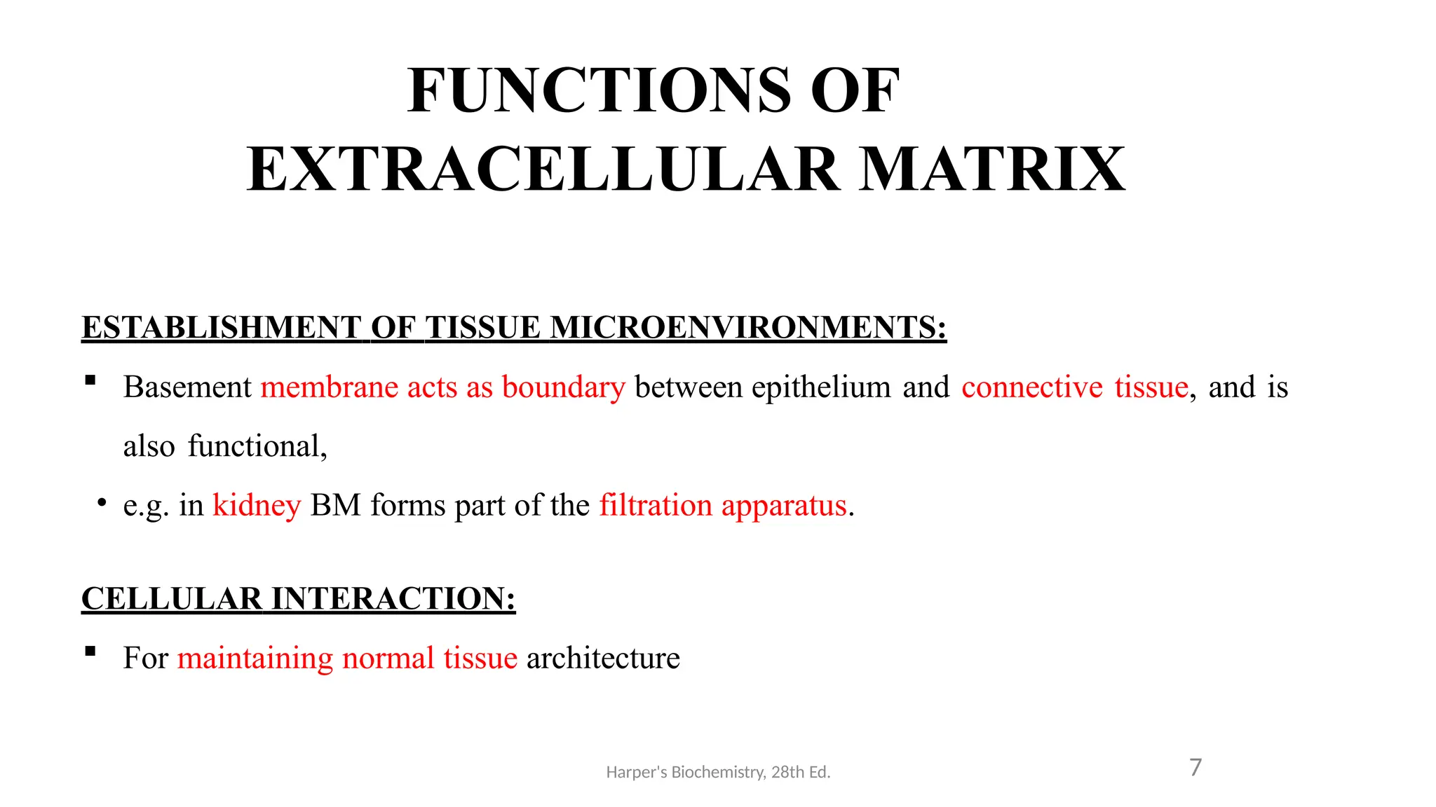 FUNCTIONS OF
EXTRACELLULAR MATRIX
Harper's Biochemistry, 28th Ed. 7
ESTABLISHMENT OF TISSUE MICROENVIRONMENTS:
 Basement membrane acts as boundary between epithelium and connective tissue, and is
also functional,
• e.g. in kidney BM forms part of the filtration apparatus.
CELLULAR INTERACTION:
 For maintaining normal tissue architecture
 